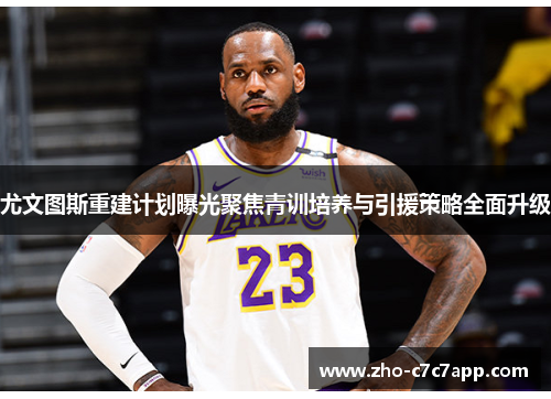 尤文图斯重建计划曝光聚焦青训培养与引援策略全面升级