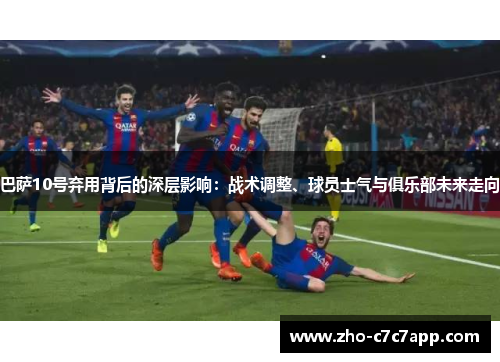 巴萨10号弃用背后的深层影响：战术调整、球员士气与俱乐部未来走向